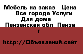 Мебель на заказ › Цена ­ 0 - Все города Услуги » Для дома   . Пензенская обл.,Пенза г.